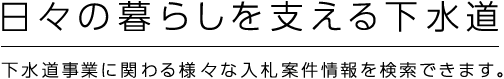 日本の暮らしを支える下水道 下水道事業に関わる様々な入札案件情報を検索できます。